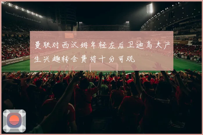 曼联对西汉姆年轻左后卫迪乌夫产生兴趣转会费将十分可观