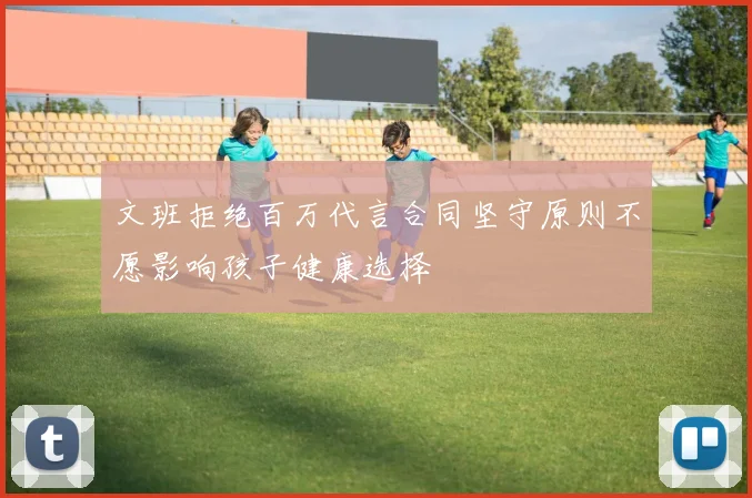 文班拒绝百万代言合同坚守原则不愿影响孩子健康选择
