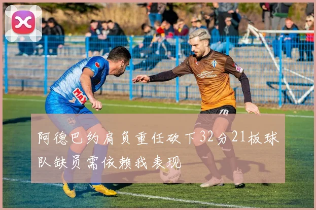 阿德巴约肩负重任砍下32分21板球队缺员需依赖我表现