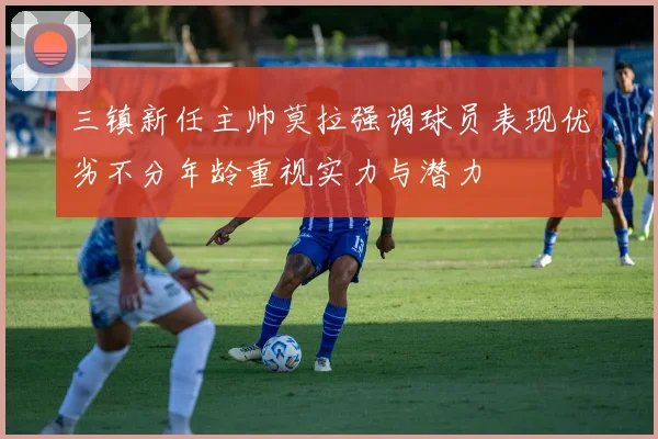 三镇新任主帅莫拉强调球员表现优劣不分年龄重视实力与潜力