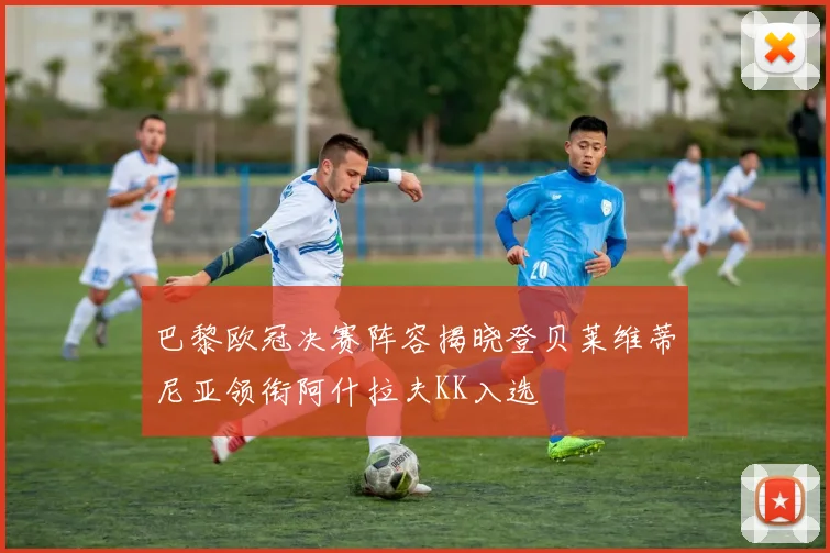 巴黎欧冠决赛阵容揭晓登贝莱维蒂尼亚领衔阿什拉夫KK入选