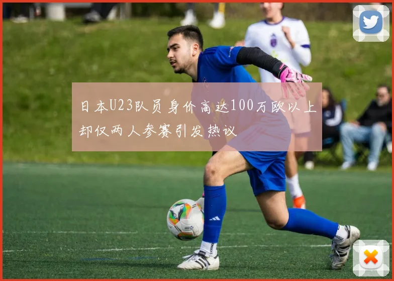 日本U23队员身价高达100万欧以上却仅两人参赛引发热议