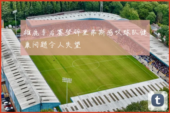 雄鹿季后赛梦碎里弗斯感叹球队健康问题令人失望