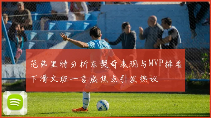 范弗里特分析东契奇表现与MVP排名下滑文班一言成焦点引发热议