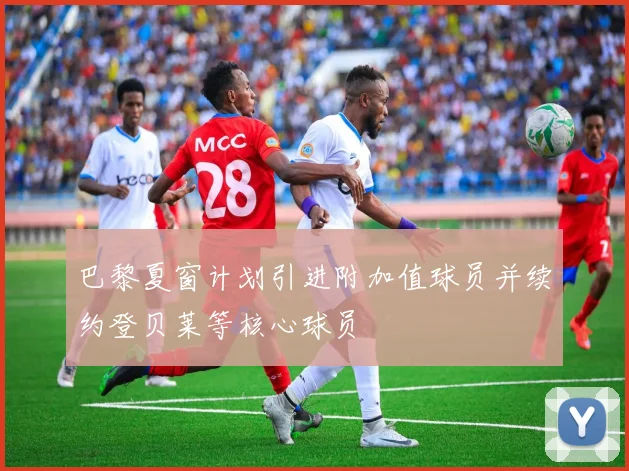 巴黎夏窗计划引进附加值球员并续约登贝莱等核心球员